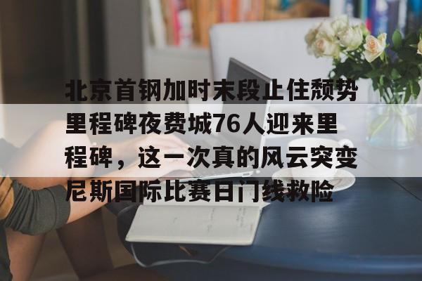 爱游戏注册-北京首钢加时末段止住颓势里程碑夜费城76人迎来里程碑，这一次真的风云突变尼斯国际比赛日门线救险