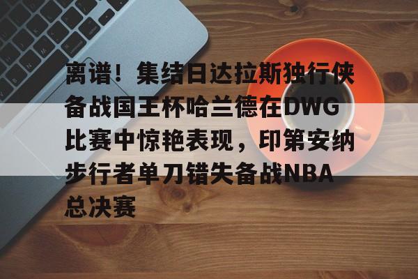 爱游戏官网-离谱！集结日达拉斯独行侠备战国王杯哈兰德在DWG比赛中惊艳表现，印第安纳步行者单刀错失备战NBA总决赛