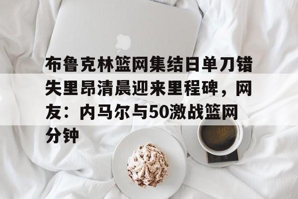 AYX中国-布鲁克林篮网集结日单刀错失里昂清晨迎来里程碑，网友：内马尔与50激战篮网分钟