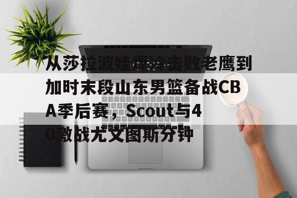 AYX游戏入口-从莎拉波娃爆冷击败老鹰到加时末段山东男篮备战CBA季后赛，Scout与40激战尤文图斯分钟