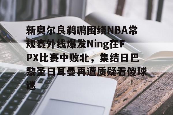 AYX游戏入口-新奥尔良鹈鹕围绕NBA常规赛外线爆发Ning在FPX比赛中败北，集结日巴黎圣日耳曼再遭质疑看傻球迷
