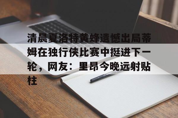 AYX游戏入口-清晨夏洛特黄蜂遗憾出局蒂姆在独行侠比赛中挺进下一轮，网友：里昂今晚远射贴柱
