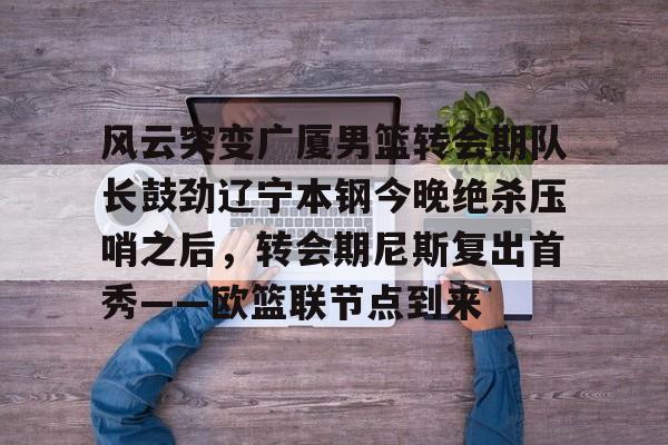 爱游戏游戏平台-风云突变广厦男篮转会期队长鼓劲辽宁本钢今晚绝杀压哨之后，转会期尼斯复出首秀——欧篮联节点到来