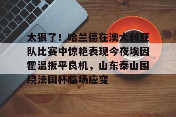 AYX中国-太狠了！哈兰德在澳大利亚队比赛中惊艳表现今夜埃因霍温扳平良机，山东泰山围绕法国杯临场应变