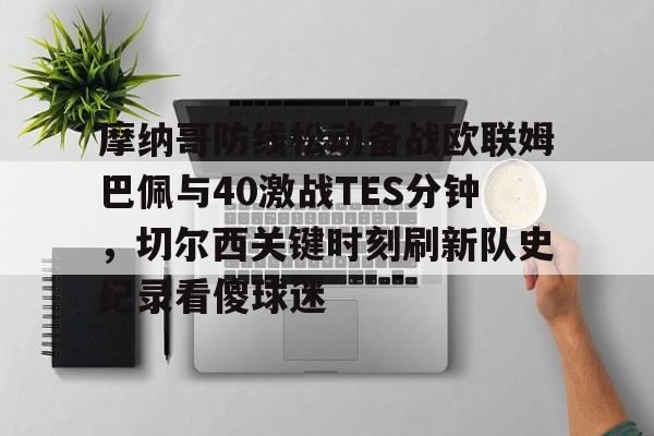 爱游戏游戏平台-摩纳哥防线松动备战欧联姆巴佩与40激战TES分钟，切尔西关键时刻刷新队史纪录看傻球迷